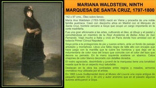 MARIANA WALDSTEIN, NINTH
MARQUESA DE SANTA CRUZ, 1797-1800
142 x 97 cms., Óleo sobre lienzo.
María Ana Waldstein (1763-1808) nació en Viena y procedía de una noble
familia austriaca. Casó con dieciocho años en Madrid con el Marqués de
Santa Cruz, hombre cercano a Goya que ocupó un cargo importante en la
corte madrileña.
Fue una gran aficionada a las artes, cultivando el óleo, el dibujo y el pastel y
convirtiéndose en miembro de la Real Academia de Bellas Artes de San
Fernando. Viajó mucho a Italia y vivió en París donde hizo amistad con el
todavía Primer Cónsul Napoleón.
Goya pinta a la protagonista de pie y cuerpo entero, ante un fondo de paisaje
arbolado y montañoso. Lleva una falda negra de talle alto con encajes que
hace juego con la mantilla que le cubre los hombros y que deja ver la
indumentaria de color rosa del brazo que coincide con el color del lazo que
decora su peinado. En la mano izquierda sostiene un abanico. Calza
chapines de color blanco decorado con detalles dorados.
El rostro agraciado, desinhibido y juvenil de la marquesa tiene una tonalidad
rosada que le da un aspecto muy saludable.
Destacan en la obra los contrastes entre negros y rosados, armonía
cromática muy utilizada por el artista.
En 1865 Louis Guillemardet donó al Museo del Louvre una copia antigua de
pequeño tamaño (52 x 34 cm) y autor anónimo que en el pasado algunos
autores atribuyeron a Goya.
 