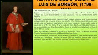 RETRATO DEL CARDENAL
LUIS DE BORBÓN, (1798-
1800)
Óleo sobre lienzo, 200 x 106 cm
Goya ya había retratado a este personaje cuando era niño en Arenas de San Pedro
(Ávila) y de nuevo le representó, en dos ocasiones, tras su nombramiento como
cardenal.
Se trata por tanto de un retrato conmemorativo, de tono solemne, en el que presenta al
protagonista de pie y cuerpo entero, con solideo y los hábitos cardenalicios de color
rojo púrpura, portando un misal abierto en la mano izquierda. De su cuello cuelga la
banda de la Orden de Carlos III y la cruz del Saint Esprit, condecoraciones que le
fueron concedidas por el rey Carlos IV. La figura se recorta, iluminada desde un lateral,
sobre el fondo negro.
Existe una réplica con algunas variantes en el Museo del Prado y una copia atribuida a
Agustín Esteve en la colección del Marqués de Casa-Torres.
La obra procede de Boadilla del Monte (Madrid) y perteneció a los descendientes de la
retratada, los Condes de Chinchón, de donde pasó por herencia familiar a los Duques
de Sueca. Viajó a Brasil y fue donada al museo por Orozimbo Roxo Loureiro.
 