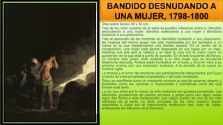 BANDIDO DESNUDANDO A
UNA MUJER, 1798-1800
Óleo sobre lienzo, 40 x 32 cm.
Tres de los ocho cuadros de la serie se pueden relacionar entre sí: Bandido
desnudando a una mujer, Bandido asesinando a una mujer y Bandidos
fusilando a sus prisioneros.
Tras el asesinato de los hombres en Bandidos fusilando a sus prisioneros,
las mujeres del mismo grupo han sido trasladadas por los bandidos a un
cueva en la que presenciamos una terrible escena. En el centro de la
composición, una mujer está siendo despojada de sus ropas por un viejo,
mientras que ella gira la cabeza y se tapa la cara con la mano como no
queriendo ver lo que está a punto de suceder. En el lado izquierdo del lienzo,
un hombre más joven, está violando a la otra mujer que se encuentra
totalmente desnuda. Ambos están tumbados en el suelo y el joven mira a su
próxima víctima con una expresión burlesca. A la entrada de la cueva un
hombre vigila.
La tensión y el terror del momento son perfectamente interpretados por Goya
a través de esas pinceladas empastadas y del color empleado.
Goya se manifiesta como un excelente cronista ya sea de escenas alegres y
divertidas como los cartones o impactantes y dramáticas como las que
forman esta serie.
La luz, que entra por la cueva, ha sido realizada con gruesas pinceladas. Las
diferentes gradaciones de colores terrosos y grises junto con algún toque
rojizo dan forma a esta composición, que según Gudiol, es una de las más
refinadas de la serie, La serie completa de los ocho cuadros fueron
adquiridos a Goya por el coleccionista mallorquín don Juan de Salas,
antepasado del Marqués de la.Romana.
 