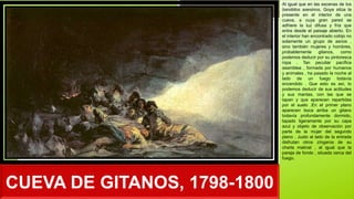 CUEVA DE GITANOS, 1798-1800
Al igual que en las escenas de los
bandidos asesinos, Goya sitúa la
presente en el interior de una
cueva, a cuya gran pared se
adhiere la luz difusa y fría que
entra desde el paisaje abierto. En
el interior han encontrado cobijo no
solamente un grupo de asnos ,
sino también mujeres y hombres,
probablemente gitanos, como
podemos deducir por su pintoresca
ropa . Tan peculiar pacífica
asamblea , formada por humanos
y animales , ha pasado la noche al
lado de un fuego todavía
encendido . Que esto es así, lo
podemos deducir de sus actitudes
y sus mantas, con las que se
tapan y que aparecen repartidas
por el suelo .En el primer plano
aparecen boca arriba un gitano
todavía profundamente dormido,
tapado ligeramente por su capa
azul y objeto de observación por
parte de la mujer del segundo
plano . Justo al lado de la entrada
disfrutan otros zíngaros de su
charla matinal , al igual que la
pareja de fondo , situada cerca del
fuego.
 