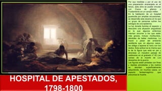 HOSPITAL DE APESTADOS,
1798-1800
Por sus medidas y por el uso de
una preparación anaranjada en el
lienzo, esta obra se puede vincular
con Cueva de gitanos y
Fusilamiento en un campo militar.
En la habitación de un hospital
guarecida por amplias arcuaciones,
se desarrolla esta escena en la que
un grupo de personas sufren los
estragos de una epidemia.
La luz dorada ilumina el espacio y
descubre una situación angustiosa
en la que algunos enfermos
intentan socorrer a los que están
más graves, incluso moribundos,
dándoles de beber medicinas. Lo
hacen a pesar del ambiente
pestilente que, en algunos casos,
les obliga a taparse la nariz con los
dedos. Esta actitud es la misma que
la de la figura que está en pie y
atraviesa un macabro paisaje de
cadáveres en el grabado nº 62 Las
camas de la muerte de Los
desastres de la guerra.
Las figuras están pintadas con finas
y rápidas pinceladas y los rostros
se abordan superficialmente
adquiriendo, en muchos casos, un
aspecto fantasmagórico que
preconiza la muerte.
 