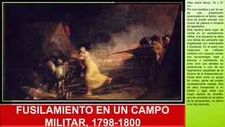 FUSILAMIENTO EN UN CAMPO
MILITAR, 1798-1800
Óleo sobre lienzo, 33 x 57
cm
Por sus medidas y por el uso
de una preparación
anaranjada en el lienzo, esta
obra se puede vincular con
Cueva de gitanos e Hospital
de apestados.
Esta escena tiene lugar de
noche en un campamento
militar. A la izquierda se sitúa
una tienda de campaña roja
engalanada con estandartes
y banderas. En el suelo hay
cadáveres de militares
vestidos con casacas azules
con bocamangas rojas y
blancas y pantalones de
color ocre que señalan su
pertenencia a uno de los
regimientos españoles de la
Guerra de la Independencia.
Hacia ellos corre un grupo
de civiles, gente del pueblo
modestamente vestida. Dos
de ellos transportan a un
herido y algo atrás una
mujer vestida de amarillo,
que se convierte en el centro
de la composición, se aferra
a su hijo desnudo.
 