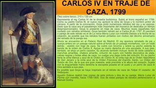 CARLOS IV EN TRAJE DE
CAZA, 1799
Óleo sobre lienzo, 210 x 130 cm
Representa al rey Carlos IV de la dinastía borbónica. Subió al trono español en 1789.
Como su padre Carlos III, el nuevo rey apreció la obra de Goya y lo nombró pintor de
cámara. A partir de la coronación, Goya pintó numerosos retratos del rey y su esposa.
Dado que la caza era el pasatiempo más importante del monarca (le dedicaba un tiempo
desproporcionado), Goya lo presentó en traje de caza. Muchos reyes españoles han
contado con retratos similares; Goya también retrató así a Carlos III en 1787. El pendant
o pareja de este retrato es el de La reina María Luisa con mantilla Debido a la fecha de su
creación, es posible que los retratos fueran pintados con motivo del décimo aniversario
del reinado de la pareja rea.
Ahora se encuentra en el Palacio Real de Madrid. El rey aparece retratado de pie y
cuerpo entero en un paisaje natural sobre el fondo de un paisaje montañoso, con un roble
detrás; vestido con traje de caza. Se cubre con bicornio y sobre su pecho ostenta la
banda de la orden de Carlos II. Apoya su mano derecha en una escopeta. A sus pies,
sentado, se sitúa un perro cazador. Su atuendo también incluye: levita de seda castaña a
manchas amarillas, chaleco amarillo, cinturón de cuero con hebilla decorativa de plata,
calzas negras y botas altas de caza. Le cuelga una daga corta del cinturón. En su pecho
tiene la cinta blanca y azul de la Orden de Carlos III, la cinta roja de la Orden Napolitana
de San Jenaro y la cinta azul de la Orden Francesa del Espíritu Santo. La Orden del
Toisón de Oro, de la que era gran maestre, está prendida a la altura del corazón. Sujeta
con la enguantada mano derecha la escopeta posada en el suelo y un perro de caza le
mira sentado a sus pies.
Es posible que Goya se haya inspirado en el retrato de caza de Felipe IV cazador, de
Velázquez.
Agustín Esteve realizó tres copias de esta pintura y dos de su pareja, María Luisa de
Parma con mantilla, hacia 1799-1800. Dos de estas parejas de retratos pertenecieron a
Manuel Godoy.
 