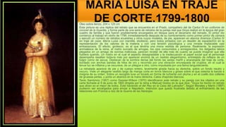 MARÍA LUISA EN TRAJE
DE CORTE,1799-1800
Óleo sobre lienzo, 204 x 125 cm
Esta pintura es una réplica del retrato que se encuentra en el Prado, compañero del de Carlos IV en uniforme de
coronel de la Guardia, y forma parte de una serie de retratos de la pareja real que Goya realizó en la época del gran
cuadro de familia y que fueron posiblemente encargados en bloque para el decenario del reinado. El pintor dio
comienzo al trabajo en otoño de 1799, inmediatamente después de su nombramiento como primer pintor de cámara
y ejecutó un número de retratos ecuestres y otros cuyos modelos, de pie, aparecen en atavíos diversos (Carlos IV
en traje de caza; María Luisa con mantilla, etcétera), pero todos pintados con un desdén de espadachín en la
representación de los valores de la materia y con una tensión psicológica y una mirada implacable casi
embarazosos. El efecto, grotesco, es el que tendría una mona vestida de persona. Realmente, la expresión
animalesca de la reina, el rostro surcado de arrugas, los ojos consumidos y ennegrecidos, los delgados labios
plegados en un amago de sonrisa maliciosa, parecen revelar de ella más de cuanto se puede imaginar que ella
hubiera querido. Un rostro en el cual el aspecto desagradable y la inadecuación al papel social que el personaje
desempeña resaltan todavía más por aparecer encima de un vestido elegantísimo, entretejido de reflejos de un
fulgor corno de ascua. Destacan de la sombra densa del fondo las sedas marfil y anaranjada del traje de corte,
bordado con anchas bandas de hilos de oro y recorrido por una vibración encrespada de crujidos, en el cual la
tenue luz se inflama y se oscurece, de un pliegue a otro, como impulsada por una llama languideciente.
La retratada aparece de pie y de cuerpo entero, levemente girada hacia su derecha, sobre un fondo neutro y
oscuro. Viste un elegante vestido largo de manga corta en tonos blancos y grises sobre el que ostenta la banda e
insignia de su orden. Sobre un recogido luce un tocado en forma de turbante con pluma y en el cuello dos collares
de gruesas perlas, y porta un abanico en la mano derecha. Calza chapines blancos.
Tanto Sambricio (1957) como Gassier-Wilson (1970) identificaron este retrato y su pareja con los citados en una
carta fechada el 9 de junio de 1800 dirigida por la reina a Manuel Godoy en la que dice: "Goya ha hecho mi retrato
que dicen es el mejor de todos. Está haciendo el del Rey en la Casa del Labrador". Según Morales y Marín (1997)
pudieron ser encargados para enviar a Napoleón, intención que quedó frustrada debido al enfriamiento de las
relaciones con Francia a raíz de la Guerra de las Naranjas.
 