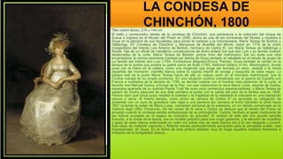 LA CONDESA DE
CHINCHÓN, 1800
Óleo sobre lienzo, 216 x 144 cm .
El bello y conmovedor retrato de la condesa de Chinchón, que pertenecía a la colección del duque de
Sueca e ingresó en el Museo del Prado en 2000, ahora es una de las luminarias del Museo y muestra a
Goya en la plenitud de sus facultades para pintar el carácter y la indumentaria. María Teresa de Borbón y
Vallabriga, XV Condesa de Chinchón y Marquesa de Boadilla del Monte, nació en 1779 de la unión
morganática del infante Luis Antonio de Borbón, hermano de Carlos III, con María Teresa de Vallabriga y
Rozas, hija de un oficial de caballería; consecuencia de dicho enlace fue que don Luis y su familia vivieran
desterrados de la corte. María Teresa de Borbón, primer fruto del matrimonio, fue sin duda una niña
encantadora; la vemos asomarse traviesa por detrás de Goya sentado al caballete en el retrato de grupo de
La familia del infante don Luis (1784, Fondazione Magnani-Rocca, Parma). Goya también la retrató en la
terraza de la quinta que poseía su padre cerca de Ávila (1783, National Gallery of Art, Washington), donde
posa con la mano en la cadera, como una mujercita que exige ser tomada en serio, vestida a la moda
española del momento: mantilla blanca sobre la capota infantil de encaje y basquiña de seda negra. La
sangre real de la joven María Teresa hacía de ella un valioso peón en el mercado matrimonial, que la
Corona manejó en su propio provecho. En una situación política complicada por la guerra de España con
Francia a mediados de la década de 1790, se decidió casarla con el hombre más poderoso de la corte, el
favorito real Manuel Godoy, príncipe de la Paz; con ese matrimonio la reina María Luisa, amante de Godoy,
esperaba apartarle de su querida Pepita Tudó No eran unos comienzos esperanzadores, y María Teresa se
separó de Godoy después de que éste perdiera el poder con la salida del país de la familia real en 1808.
Parece claro que Goya quiso resaltar la soledad y la fragilidad de la retratada al colocarla en una habitación
oscura y vacía. Al mismo tiempo, como pintor de cámara de Carlos IV no ignoraba su obligación de
presentar con un aura de grandeza casi regia a una persona tan cercana al trono (también la pintó hacia
1801 luciendo la orden de María Luisa, concesión personal de la soberana, en un retrato conservado en la
Galleria degli Uffizi, Florencia). De las cartas de la reina a Godoy se deduce que el retrato del Prado se
encargó cuando la condesa estaba embarazada de su primogénita, Carlota; también el gesto tradicional de
las manos cruzadas en el regazo es indicativo de gravidez. El vestido de talle alto con escote sencillo
fruncido, a la moda de la época, era un modelo práctico para una mujer gestante, y la elección de muselina
o gasa de seda blanca estampada en color oro sobre viso de seda blanca era a la vez elegante y juvenil.
Esa clase de material vaporoso y flotante resulta particularmente apropiado para la pincelada suelta, casi
impresionista, de Goya. En la fecha de esta pintura estaban muy en boga aquellos vestidos franceses a
imitación de la Antigüedad clásica. .
 