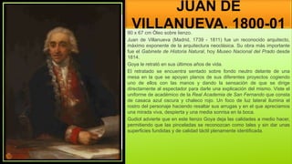 JUAN DE
VILLANUEVA, 1800-01
90 x 67 cm Óleo sobre lienzo.
Juan de Villanueva (Madrid, 1739 - 1811) fue un reconocido arquitecto,
máximo exponente de la arquitectura neoclásica. Su obra más importante
fue el Gabinete de Historia Natural, hoy Museo Nacional del Prado desde
1814.
Goya le retrató en sus últimos años de vida.
El retratado se encuentra sentado sobre fondo neutro delante de una
mesa en la que se apoyan planos de sus diferentes proyectos cogiendo
uno de ellos con las manos y dando la sensación de que se dirige
directamente al espectador para darle una explicación del mismo. Viste el
uniforme de académico de la Real Academia de San Fernando que consta
de casaca azul oscura y chaleco rojo. Un foco de luz lateral ilumina el
rostro del personaje haciendo resaltar sus arrugas y en el que apreciamos
una mirada viva, despierta y una media sonrisa en la boca.
Gudiol advierte que en este lienzo Goya deja las calidades a medio hacer,
permitiendo que las pinceladas se reconozcan como tales y sin dar unas
superficies fundidas y de calidad táctil plenamente identificada.
 