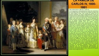 LA FAMILIA DE
CARLOS IV, 1800-
1801
Óleo sobre lienzo; 280 cm × 336 cm-
En él aparecen ordenadamente todos los miembros
de la familia real con intención de realzar la figura de
la reina María Luisa, que ocupa el centro de la
escena pasando un brazo maternalmente sobre los
hombros de la infanta María Isabel a la vez que lleva
cogido de la mano al infante don Francisco de Paula,
quien a su vez se la da al rey. A la izquierda se
sitúan el futuro Fernando VII sujetado por la espalda
por el infante Carlos María Isidro y una joven
elegantemente vestida pero sin rostro, recurso
empleado por Goya para representar a la futura
esposa del Príncipe de Asturias cuando esta aún no
había sido ni siquiera elegida. A la derecha, la infanta
María Luisa, con su marido el duque de Parma, lleva
en brazos al pequeño infante Carlos Luis. Ocupando
el fondo están los hermanos del rey, a la izquierda
María Josefa de Borbón y a la derecha Antonio
Pascual, este último junto a otra figura femenina de
la que sólo se ve la cabeza de perfil, que se ha
identificado diversamente como su esposa, la infanta
María Amalia, fallecida dos años atrás, o como la hija
mayor de los reyes, la infanta Carlota Joaquina,
reina de Portugal, a la que Goya no tuvo ocasión de
retratar por hallarse. El modo como se disponen sus
protagonistas, se ha concebido con una intención
claramente dinástica. Con un mensaje tranquilizador,
la reina se presenta como madre prolífica a la vez
que, mediante la inclusión prematura de la futura
Princesa de Asturias, cobraba mayor fuerza la
seguridad en la descendencia, garantizada en
cualquier caso por la presencia del pequeño en
brazos de la infanta María Luisa. ausente de España
desde hacía algunos años.
 