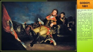 GODOY,
1801
Óleo sobre tabla, 180 cm ×
267 cm-
No era la primera vez que
Goya retrataba al ministro.
En 1794, cuando era Duque
de Alcudia, había pintado un
pequeño boceto ecuestre de
él. En 1801 aparece
representado en la cumbre
de su poder, tras haber
vencido en la Guerra de las
Naranjas ,la bandera
portuguesa testimonia su
victoria, y lo pinta en
campaña como
generalísimo del ejército y
«Príncipe de la paz»,
pomposos títulos otorgados
a resultas de su actuación
en la guerra contra Francia.
muestra una caracterización
psicológica incisiva.
 