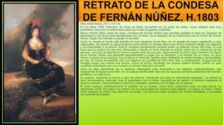 RETRATO DE LA CONDESA
DE FERNÁN NÚÑEZ, H.1803
Oleo sobre lienzo, 217 x 137 cm
En los años 1790, Francisco de Goya se había convertido en un pintor de moda, cuyos retratos eran muy
solicitados, tanto por la aristocracia como por la alta burguesía madrileña.
María Vicenta Solís Lasso de Vega, Condesa de Fernán Nuñez (que también portaba el título de Duquesa de
Montellano y del Arco) está representada con 23 años, cinco después de su matrimonio con el Conde de Fernán
Nuñez. Según las fuentes, la pareja no fue feliz.
Como su marido el conde, ella también ha sido retratada al aire libre, en un paisaje de suave vegetación y cielo
velazqueño. Se recorta su figura teniendo como fondo un robusto árbol cuyo tronco inclinado dibuja una diagonal
y da profundidad a la pintura. Está la condesa directamente sentada sobre un saliente rocoso del suelo, lo cual
hace que su postura no sea muy afortunada y resulte un tanto forzada su actitud, tanto por la colocación de las
piernas, como por la disposición casi en ángulo recto de sus pies. Seguramente el pintor quiso imprimir a la figura
de la Fernán Núñez una aparente espontaneidad a juzgar por la expresión y la sonrisa de su rostro, un poco
irónica. A pesar de su postura, luce la dama un hermoso vestido negro ribeteado de cintas doradas y tornasoladas
en rojo. El cuerpo es amarillo ocre con adornos de puntillas de tono más claro y transparente, al igual que las
mangas largas que cubren sus brazos. Sobre el pecho, sostenido por gruesa cadena dorada, pende un gran
medallón rectangular que nos muestra un retrato masculino de perfil.
Goya se aleja claramente de la tradición velazqueña para acercarse a los ingleses contemporáneos, que
representan la figura al aire libre, en un paisaje identificable, lejos de los espacios cerrados preferidos del maestro
sevillano y su claroscuro.
Su postura, incómoda la fuerza a abrir las piernas, orientando sus pies en direcciones opuestas.. La actitud es
poco favorecedora, retenida, mira al espectador con la mano izquierda en la cadera, la derecha sujetando el
abanico cerrado. Lleva prendido al pecho un medallón cuadrado con la efigie de su esposo.
El pintor subraya voluntariamente el carácter de su modelo, como tenía costumbre hacer en esta época. La
representa como una maja a la manera de sus personajes de cartones para tapices. La figura, su ropa y rostro
están tratados de modo muy diferente al paisaje. Los primeros están pintados de manera detallada, y el paisaje
con grandes pinceladas.
 