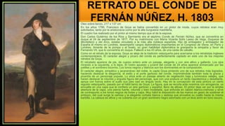 RETRATO DEL CONDE DE
FERNÁN NÚÑEZ, H. 1803
Oleo sobre lienzo, 217 x 137 cm
En los años 1790, Francisco de Goya se había convertido en un pintor de moda, cuyos retratos eran muy
solicitados, tanto por la aristocracia como por la alta burguesía madrileña.
El cuadro fue realizado por el pintor al mismo tiempo que el de la esposa.
Don Carlos Gutiérrez de los Ríos y Sarmiento era el séptimo Conde de Fernán Núñez, que se convertiría en
duque el 24 de septiembre de 1817. Por su matrimonio con María Vicenta Solís Lasso de Vega, Duquesa de
Montellano y del Arco, estaba vinculado a la más alta nobleza española. Hijo de embajador y embajador de
España él mismo en Londres, desempeñó cargos diplomáticos importantes en el Congreso de Viena, en París y
Londres. Amante de la pompa y el boato, su gran habilidad diplomática le granjearía la simpatía y favor de
Fernando VII, que lo convertiría en duque. Falleció a los 43 años, de una caída de caballo.
Como en el retrato de la esposa, Goya se aleja de la tradición velazqueña para acercarse a los retratistas ingleses
contemporáneos. El carácter alegre y pícaro del conde es perfectamente captado en este uno de los mejores
retratos de Goya.
El retratado aparece de pie, de cuerpo entero ante un paisaje, elegante y con aire altivo y gallardo. Los ojos
mirando a la izquierda, a lo lejos. El rostro apuesto y juvenil del conde de 24 años aparece enmarcado por las
patillas y el sombrero bicornio. Los tonos negros y blancos son los dominantes en la composición.
El carácter alegre, simpático y jacarandoso del noble, lo capta Goya pintando uno de sus retratos más logrados,
haciendo destacar la elegancia, el estilo y el porte garboso del conde, imprimiéndole también toda la gracia y
picardía de un personaje popular. Lo sitúa ante un paisaje abierto de vegetación baja y luminosos celajes, que
hacen destacar la rotunda y erguida figura del personaje, que con una postura un tanto napoleónica y desafiante,
apoya con fuerza sobre el suelo sus pies casi en ángulo recto. Hay en la concepción de esta pintura un cierto
regusto velazqueño, pasado por el hábil tamiz de Goya. La figura, que se recorta ante nosotros con arrogancia, va
envuelta en una capa que le confiere un aire garboso y español, lleno de altivez. El pintor deja ver por la amplia
abertura de la capa, una pierna fuerte, rotunda y bien modelada, que enfunda en calzón blanco-cremoso y sirve
de contrapunto a los tonos negros de botas y capa. Muy hábil la disposición de las manos en gesto de sostener el
embozo, del cual surge la camisa y la elegante corbata blanca y sedosa que envuelve su cuello hasta la misma
barbilla. La cabeza es altiva y va cubierta con un gran sombrero negro adornado con un leve airón en tono oscuro.
 