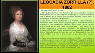 LEOCADIA ZORRILLA (?),
1802
Óleo sobre lienzo; 82,5 x 58,5 cm
La obra pudo pertenecer a los herederos de Goya, pasando a manos de
Ramón Huerta, a quien le fue adquirida en 1866 por el Ministerio de Fomento
para el Museo de la Trinidad por trescientos escudos. Desde 1872 es
propiedad del Museo Nacional del Prado.
Existen dudas sobre la identificación de la retratada. Tradicionalmente se
pensaba en Josefa Bayeu, esposa del pintor, pero la fecha de realización de
la obra (1798 para autores como Sánchez Cantón, Salas, Gassier y Wilson)
no concuerda con su edad, unos cincuenta años, y aún menos si, por
algunos detalles de la indumentaria y el peinado, se retrasa su fecha de
ejecución a 1814-1816. Por ello, actualmente se piensa en Leocadia Zorrilla y
Galarza (Leocadia Weiss), la mujer que vivió con Goya desde la muerte de
Josefa (1812), y cuya edad se aviene mejor a la que representa la joven del
cuadro.
La figura, de medio cuerpo, aparece sentada en un sillón y recortada sobre
un fondo neutro muy oscuro, con una mantilla blanca transparente encima de
un traje con adornos dorados en las mangas, un abanico plegado también
dorado y guantes que le confieren cierta elegancia. Llama la atención el
rostro, que esboza una leve sonrisa, y el pelo recogido en un original peinado
trenzado con moño alto que se puso de moda hacia 1805.
 