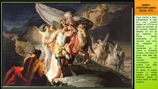 ANIBAL
CONTEMPLANDO
ITALIA, 1770
Goya marchó a Italia,
sufragándose el viaje
por sus propios
medios, en 1770 con el
objeto de aprender de
los grandes maestros
italianos. En una de
sus estancias en
Parma, decide
presentarse a un
concurso cuyo tema
era obligatorio y
consistía en
representar en un
cuadro a «Annibale
vincitore, che rimiro la
prima volta dalle Alpi
l'Italia» (Aníbal
vencedor
contemplando por
primera vez Italia
desde los Alpes).
En efecto, el cuadro
muestra a Aníbal
erguido en actitud
dinámica, girado el
cuerpo hacia un ángel
(o genio).
 