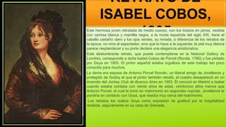 RETRATO DE
ISABEL COBOS,
1805
Este hermosa joven retratada de medio cuerpo, con los brazos en jarras, vestida
con camisa blanca y mantilla negra, a la moda española del siglo XIX, tiene el
cabello castaño claro y los ojos verdes, su mirada, a diferencia de los retratos de
la época, no mira al espectador, sino que lo hace a la izquierda; la piel muy blanca
parece resplandecer y su porte declara una elegancia aristócratica.
Este deslumbrante retrato, que puede contemplarse en la National Gallery de
Londres, corresponde a doña Isabel Cobos de Porcel (Ronda, 1780) y fue pintado
por Goya en 1805. El pintor español estaba orgulloso de este trabajo tan poco
conocido para muchos.
La dama era esposa de Antonio Porcel Román, un liberal amigo de Jovellanos y
protegido de Godoy al que el pintor también retrató, el cuadro desapareció en un
incendio del Jockey Club de Buenos Aires en 1953. Él conoció en Madrid a Isabel
cuando estaba contaba con veinte años de edad, veinticinco años menos que
Antonio Porcel, el cual la tomó en matrimonio en segundas nupcias. Jovellanos le
pondría en contacto con Goya, que residía muy cerca del matrimonio.
Los retratos los realiza Goya como expresión de gratitud por la hospitalidad
recibida, seguramente en su casa de Granada.
 