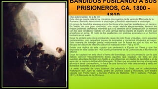 BANDIDOS FUSILANDO A SUS
PRISIONEROS, CA. 1800 -
1810
Óleo sobre lienzo; 40 x 32 cm
Esta obra se puede relacionar con otros dos cuadros de la serie del Marqués de la
Romana: Bandido desnudando a una mujer y Bandido asesinando a una mujer.
Un grupo de bandidos asesina a unos hombres a los que han asaltado en un camino.
En medio de una gran confusión, una mujer vestida elegantemente, levanta los
brazos pidiendo clemencia mientras que a la derecha de la composición un hombre
con los ojos vendados vestido con una camisa blanca espera el disparo de otro que
encañona un arma. El resto de los asaltantes con pistolas amenazan a un hombre
tumbado en el suelo.
Goya ha pintado esta obra empleando capas de color finas y líquidas, como aguadas
transparentes, con pequeños toques de empastes y contornos dibujados en negro.
Esta manera de trabajar puede relacionarse con la forma en que lo hizo en los
dibujos del Álbum de Madrid o Álbum B realizado entre 1796 y 1797.
Existe una réplica de este cuadro que perteneció a Eissier en Viena y que fue
expuesta en esta ciudad en 1908 como proveniente de la Colección de la Romana de
Madrid.
Goya ha captado en esta obra el tema del bandidaje, una circunstancia con la que
debían convivir frecuentemente todos aquellos que viajaban. Se trata de una
cuestión abordada también en Asalto a una diligencia, en Asalto de bandidos y en la
serie de La captura del bandido Maragato. Si bien que en estos lienzos el aragonés
afronta el tema con realismo, lo hace de una forma aún más descarnada y veraz en
Bandidos fusilando a sus prisioneros.
La serie completa de once cuadros fue adquirida a Goya por el coleccionista
mallorquín don Juan de Salas, padre de Dionisia Salas y Boxadors, que estaba
casada con Pedro Caro y Sureda (Palma de Mallorca, 1761- Cartaxo, Portugal,
1811), III Marqués de La Romana.
 