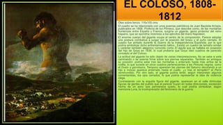 EL COLOSO, 1808-
1812
Óleo sobre lienzo: 116x105 cms
El cuadro se ha relacionado con unos poemas patrióticos de Juan Bautista Arriaza,
publicados en 1808, Profecía de los Pirineos, que describe como, de las montañas
fronterizas entre España y Francia, surgiría un gigante, genio protector del reino
hispano, que se opondría victorioso a los ejércitos del tirano Napoleón.
El enorme cuerpo del gigante ocupa el centro de la composición. Parece adoptar
una postura combativa a juzgar por la posición del brazo y el puño cerrado. El
cuadro fue pintado durante la Guerra de la Independencia Española, por lo que
podría simbolizar dicho enfrentamiento bélico.. Existió un cuadro de tamaño similar
y carácter también alegórico conocido como El águila que se hallaba en posesión
del hijo de Goya en 1836, lo cual probaría que Goya ideó cuadros de parecido
concepto al del Coloso.
La actitud del gigante ha sido objeto de varias interpretaciones. No se sabe si está
caminando o se asienta firme sobre sus piernas separadas. También es ambigua
su posición; podría estar tras las montañas o enterrado hasta más arriba de la
rodilla, lo que sucede en otros cuadros pertenecientes a las Pinturas negras, como
el Duelo a garrotazos. Tampoco aparecen las piernas del Saturno devorando a un
hijo e incluso aparece enterrado hasta el cuello, ¿o tras el terraplén? el Perro
semihundido. Por otro lado, el gigante podría tener, según interpretan algunos
comentaristas, los ojos cerrados, lo que podría representar la idea de violencia
ciega.
Contrastando con la erguida figura del gigante, aparecen en el valle diminutas
figuras de gentes del pueblo que al parecer huyen en todas direcciones, excepción
hecha de un asno que permanece quieto, lo cual podría simbolizar, según
menciona Luna, la incomprensión del fenómeno de la guerra.
 