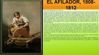 EL AFILADOR, 1808-
1812
Óleo sobre lienzo, 68 cm × 50,5 cm
Goya tuvo durante la Guerra de la Independencia una especial atención en la pintura de personajes
populares para uso o agrado propio. Las obras La aguadera y El afilador mostraban además de lo
popular un cierto carácter bélico. En la primera, la mujer aguadera puede tener el significado de la
heroína femenina portadora de agua y vino para los combatientes, hecho bastante normal en las
contiendas de la época. El afilador se toma como símbolo de resistencia, encargado de tener los
cuchillos preparados, esta arma blanca fue muy utilizada por el pueblo llano contra la lucha de las
tropas napoleónicas. La toma de un punto de vista bajo por parte de Goya para la realización de
estas pinturas, como solía hacerlo en la representación de figuras religiosas,, simboliza la
idealización de los personajes con un aspecto monumental que acrecienta la luz intensa con que
están resaltados.
En esta obra Goya, es precursor de un cierto realismo que, un poco más tarde, fue realizado en
Francia con la elaboración de una pintura que ensalzaba el trabajo de las clases populares. El
personaje está representado en pleno trabajo, con el cuchillo, sobre la rueda, sujetado por ambas
manos, la postura del cuerpo es un poco inclinada hacia adelante y la pierna derecha apoyada
sobre la carretilla. El fondo es de un colorido neutro y totalmente liso, resalta el color blanco de la
camisa abierta y remangada que deja al descubierto parte del pecho y los brazos hasta los codos,
el resto de colorido son ocres y ligeras pinceladas de rojo en la rueda de afilar para dar la
sensación de rotación. El afilador parece mirar al espectador como si hubiera sido sorprendido en
pleno trabajo
Según la crítica de arte Juliet Wilson Bareau, esta obra junto con La aguadora, fueron pensadas
para su colocación en sobrepuertas de la propia casa madrileña del pintor.
A la muerte de Josefa Bayeu, mujer de Goya, en 1812, se realizó un inventario con las pinturas en
propiedad del maestro de Fuendetodos. Aparece El afilador valorado en 300 reales y catalogado
con el número 13. Con el mismo número que fueron marcadas las obras La aguadora y Las mozas
del cántaro
 
