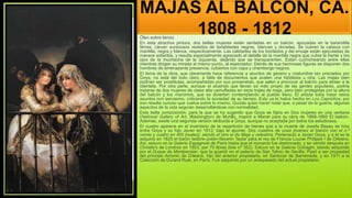 MAJAS AL BALCÓN, CA.
1808 - 1812
Óleo sobre lienzo
En esta atractiva pintura, dos bellas mujeres están sentadas en un balcón, apoyadas en la barandilla
férrea. Llevan suntuosos vestidos de tonalidades negras, blancas y doradas. Se cubren la cabeza con
mantilla, negra y blanca, respectivamente. Las calidades de los bordados y del encaje están ejecutadas de
manera soberbia, y resulta especialmente agraciado el detalle de la mantilla negra que cubre la frente y los
ojos de la muchacha de la izquierda, dejando que se transparenten. Están cuchicheando entre ellas
mientras dirigen su mirada al mismo punto, al espectador. Detrás de sus hermosas figuras se disponen dos
hombres de amenazante presencia, cubiertos con capa y chambergo negros.
El tema de la obra, que claramente hace referencia a asuntos de género y costumbre tan preciados por
Goya, no está del todo claro, a falta de documentos que avalen una hipótesis u otra. Las majas bien
podrían ser prostitutas, acompañadas por sus proxenetas, que salen a provocar al balcón para atraer a la
clientela. Por otra parte, aunque el atuendo que llevan es más propio de las gentes populares, podría
tratarse de dos mujeres de clase alta camufladas en esos trajes de maja, pero bien protegidas por la altura
del balcón y los maromos, que se divierten contemplando al pueblo llano. El artista solía tratar estos
asuntos con sarcasmo, criticando la sociedad de su tiempo. Esto ya lo había hecho en Los Caprichos, por
eso resulta curioso que vuelva sobre lo mismo. Quizás quiso hacer notar que, a pesar de la guerra, algunos
aspectos de la vida seguían desarrollándose con normalidad.
Esta bella composición, para la que se ha sugerido que Goya se fijara en Dos mujeres en una ventana
(National Gallery of Art, Washington) de Murillo, inspiró a Manet para su obra de 1868-1869 El balcón.
Además, existe una segunda versión atribuida a Goya, aunque no aceptada por todos los estudiosos.
El cuadro aparece en el inventario de la repartición de bienes que a la muerte de Josefa Bayeu se hizo
entre Goya y su hijo Javier en 1812, bajo el apunte: Dos cuadros de unas jóvenes al balcón con el n.º
veinte y cuatro en 400 [reales], siendo el otro el de Maja y celestina. Perteneció a Javier Goya, y a él se la
adquirió en 1825 el barón Isidore-Justin-Séverin Taylor para el rey de Francia Louise Philippe I de Orleans.
Así, estuvo en la Galerie Espagnole de Paris hasta que el monarca fue destronado, y se vendió después en
Christie's de Londres en 1853, por 70 libras (lote nº 352). Estuvo en la Galería Colnaghi, siendo adquirida
por el Duque de Montpensier, que la guardó en el palacio de San Telmo de Sevilla. Pasó a ser propiedad
del príncipe Antonio de Orleans, hijo del anterior propietario, en Sanlúcar de Barrameda, y en 1911 a la
Colección de Durand Ruel, en París. Fue adquirido por un antepasado del actual propietario.
 