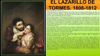 EL LAZARILLO DE
TORMES, 1808-1812
Óleo sobre lienzo, 80 x 65 cm
Tradicionalmente se había identificado esta obra como la Curación del garrotillo, nombre con
el que se conocía la difteria, y que se creía podía curarse cauterizando la garganta. Pero la
mención a la novela picaresca de anónimo autor del siglo XVI en el inventario de bienes de
Goya corrigió la interpretación de la escena.
En un interior oscuro, alumbrado por las llamas de un fuego, encontramos a un hombre de
aspecto descuidado y a un muchacho vestido con harapos y medio desnudo. El hombre, con
los ojos cerrados, ha atrapado al muchacho entre sus piernas y mientras le sujeta fuertemente
la cabeza con la mano introduce sus dedos en la garganta. El chico refleja en el gesto de ojos
entornados la incomodidad de la situación y el dolor que siente. La imagen se corresponde
con el episodio de la novela en que el pícaro lazarillo ha sustituido la longaniza que el ciego le
ha dado para cocinarla por un nabo, y está siendo olfateado por su cruel amo para comprobar
si se la ha comido él.
Los personajes están representados con realismo, detallando sus atuendos pobres. Pero el
tema también es propicio para incluir ciertas dosis de comicidad e ironía, y así, los rasgos de
los protagonistas están algo caricaturizados. El escenario en el que se encuentran no precisa
ambientación alguna para que la acción resulte inteligible, por eso Goya tan solo ha incluido el
fuego y alguna línea que sugieren profundidad.
Durante la Guerra de la Independencia Goya realizó algunas obras a título personal. Entre
ellas se encuentra este lienzo, además de Majas en el balcón, Maja y celestina y
probablemente El Tiempo o Las viejas.
La obra le correspondió a Javier Goya en herencia al morir su madre, según indican el
inventario de 1812 (El lazarillo de Tormes con el n.º veinte y cinco en 100 [reales]) y la
inscripción con la "X" de Xavier, seguida del número, que aparece en el lienzo. El barón Taylor
se la compró en 1836 para el rey de Francia, Louise Philippe I de Orleáns. Estuvo en la
Galerie Espagnole y salió de Francia cuando el rey fue destronado. Se vendió en Christie's de
Londres en 1853, por 11,10 libras (lote nº 171). Lo compró después el duque de Montpensier,
hijo de Louise Philippe I y casado con la infanta Luisa Fernanda, hermana de Isabel II, que lo
legó al abogado de la familia, Caumartin, y en su poder está registrado en 1867. En 1902
estaba en la Colección Maugeau. Se vendió en Burdeos en 1923, siendo adquirido por el
Marqués de Amurrio, quien lo legó al doctor Gregorio Marañón. Pasó por descendencia a sus
propietarios actuales.
 