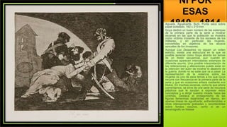 NI POR
ESAS
1810 - 1814
Aguada, Aguafuerte, Buril, Punta seca sobre
papel avitelado, 162 x 213 mm
Goya dedicó un buen número de las estampas
de la primera parte de la serie a mostrar
escenas en las que la población se muestra
como víctima inocente de los excesos de los
militares, y en particular las mujeres,
convertidas en objetivos de los abusos
sexuales de los invasores.
Aunque Los Desastres no siguen un orden
estricto, existe una estructura en la que es
posible apreciar cómo Goya aborda los temas
de un modo secuencial, aun cuando en
ocasiones aparecen intercaladas estampas de
diferente asunto. Una posible interpretación de
las reiteraciones y alteraciones puede estar en
la intención del autor de mostrar lo aleatorio de
la guerra, donde no se sabe qué va a pasar. La
representación de la violencia sobre las
mujeres es uno de esos temas a los que Goya
recurre con frecuencia en la primera parte de la
serie y que en ocasiones enlaza mediante sus
títulos. En muchas escenas, como la que ahora
comentamos, se sirve de una serie de recursos
plásticos que le ayudan a expresar estos
conceptos y a dirigir nuestra mirada hacia las
víctimas. Destaca el protagonismo de las
figuras femeninas dejándolas en blanco, sin
apenas líneas de aguafuerte, enfrentándolas a
otras intensamente grabadas y recortándolas
sobre fondos oscuros, como si de un
escenógrafo se tratase
 