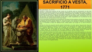 SACRIFICIO A VESTA,
1771
Óleo sobre lienzo, 33 x 24 cm
Sacrificio a Vesta tiene acentos de tipo rococó en el colorido, pero su composición es más bien
clasicista. Encontramos la figura de un sacerdote celebrando el rito del fuego para invocar a Vesta, la
diosa protectora de la familia y el calor del hogar. Le acompañan tres vestales, doncellas sacerdotisas
encargadas de mantener el fuego en los templos dedicados a la diosa. La de la izquierda, vestida de
blanco, está siendo iniciada y deberá permanecer virgen durante treinta años, renunciando así a una
vida fecunda. Las figuras se encuentran al aire libre y están respaldadas por la presencia de una
pirámide al fondo, que recuerda a la de Cayo Cestio.
Se han encontrado similitudes en la composición de obras de otros autores y la que nos ocupa, como
la terracota del escultor francés Alexis Loir, que pudo tomar como fuente de inspiración un dibujo de
Jean Barbault (hoy en Albertina, Viena). Lo mismo sucede con el Sacrificio a Polixena de Domenico
Corvi o el Sacrificio a Diana de Taddeus Kuntz, artista polaco que acogió en su casa de Roma a
Goya.
Este tipo de obras de pequeño tamaño estaban destinadas a la venta rápida. Seguramente Goya las
realizaba para pagarse el sustento en Italia ya que no era beneficiario de ninguna beca de estudios.
Por lo general respondían al gusto de la clientela que las adquiría, e incluso eran directamente
encargadas por ellos. Aúnan rasgos que son el resultado de distintas corrientes encontradas en Roma
al mismo tiempo. En el momento en que Goya visitaba la Ciudad Eterna también lo hacían los
estudiantes franceses pensionados por la Académie de France (de ahí el influjo rococó).
Estas cualidades foráneas han hecho dudar a algunos autores de la paternidad goyesca en esta obra
y su supuesto "pendant", siendo ignoradas en algunas publicaciones cuando se abordaba el período
italiano del maestro aragonés. A pesar de eso, la mayoría de los autores las han tenido en cuenta,
sobre todo por la dificultad que habría supuesto falsificar una firma como la que aparece en el altar.
Una manera de firmar que encaja perfectamente con las preferencias del maestro, quien supo
introducir su firma de maneras insólitas en varias de sus obras, como dice Milicua. Estamos pues ante
una obra y su supuesta pareja, que constituyen dos rarezas en la trayectoria de Goya, y al mismo
tiempo suscitan un innegable interés.
 Óleo sobre lienzo
 