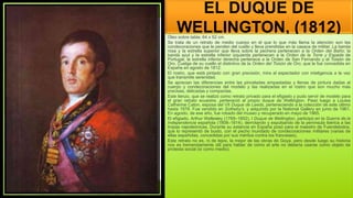 EL DUQUE DE
WELLINGTON, (1812)
Óleo sobre tabla; 64 x 52 cm
Se trata de un retrato de medio cuerpo en el que lo que más llama la atención son las
condecoraciones que le penden del cuello y lleva prendidas en la casaca de militar. La banda
rosa y la estrella superior que lleva sobre la pechera pertenecen a la Orden del Baño; la
banda azul y la estrella inferior izquierda pertenecen a la Orden de la Torre y Espada de
Portugal; la estrella inferior derecha pertenece a la Orden de San Fernando y el Toisón de
Oro. Cuelga de su cuello el distintivo de la Orden del Toisón de Oro, que le fue concedida en
España en agosto de 1812.
El rostro, que está pintado con gran precisión, mira al espectador con inteligencia a la vez
que transmite serenidad.
Se aprecian las diferencias entre las pinceladas empastadas y llenas de pintura dadas al
cuerpo y condecoraciones del modelo y las realizadas en el rostro que son mucho más
precisas, delicadas y compactas.
Este lienzo, que se realizó como retrato privado para el efigiado y pudo servir de modelo para
el gran retrato ecuestre, perteneció al propio duque de Wellington. Pasó luego a Louisa
Catherine Caton, esposa del VII Duque de Leeds, perteneciendo a la colección de este último
hasta 1878. Fue vendido en Sotheby's, y adquirido por la National Gallery en junio de 1961.
En agosto, de ese año, fue robado del museo y recuperado en mayo de 1965.
El efigiado, Arthur Wellesley (1769–1852), I Duque de Wellington, participó en la Guerra de,la
Independencia española (1808–1814), derrotando y expulsando de la península ibérica a las
tropas napoleónicas. Durante su estancia en España posó para el maestro de Fuendetodos,
que lo representó de busto, con el pecho inundado de condecoraciones militares (varias de
ellas españolas, concedidas por sus méritos contra los franceses).
Este retrato no es, ni de lejos, la mejor de las obras de Goya, pero desde luego su historia
nos es tremendamente útil para hablar de cómo el arte no debería usarse como objeto de
protesta social (sí como medio).
 