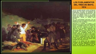 LOS FUSILAMIENTOS
DEL TRES DE MAYO,
1814
Tras la revuelta popular contra el Ejército
francés del 2 de mayo, se sucedieron los
fusilamientos sumarios, al amanecer del
día 3, en la montaña de Príncipe Pio, a las
afueras de Madrid. Goya y su criado
Trucho se dirigieron a la proximidad del
Manzanares, donde el artista tomó
apuntes.
Hay una premeditada ejecución, una de
aquellas de que el invasor se servía para
amedrentar a los españoles.
Denuncia la crueldad, el horror y la
barbarie de la guerra, lejos del tratamiento
heroico y grandilocuente de la pintura de
historia de otras épocas; es como el
reportaje de un reportero fotográfico que
utiliza su objetivo. Para denunciar las
atrocidades de la guerra El centro lumínico
del cuadro está ocupado por uno de los
patriotas que, arrodillado desafía a la
muerte ofreciendo su pecho a las balas.
Su postura es la de Cristo en el Calvario,
una relación iconográfica que Goya se
encarga de resaltar provocando sombras
en sus manos de modo que paree tener
las llagas de Cristo en la cruz.
Frente a la actitud de los soldados
franceses, que tan rígidamente obedecen
la orden ( se dirían soldados de plomo),
vemos la actitud de protesta de las
victimas. No hay retórica en su conducta.
 