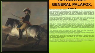 RETRATO DEL
GENERAL PALAFOX,
1814
Óleo sobre lienzo; 248 x 224 cm
José Rebolledo de Palafox y Melci nació en Zaragoza en 1776. Con diecisiete años
entró en el Real Cuerpo de Guardia de Corps. Llegó pronto a ocupar el cargo de
brigadier de los Reales Ejércitos. En 1808 fue nombrado Capitán General de
Zaragoza. Héroe de la guerra de la Independencia, defendió la ciudad de Zaragoza
frente al ataque francés.
Este lienzo, que se sabe que fue pintado después de la Guerra de la Independencia
gracias a la inscripción, fue realizado en el mismo año que otras dos obras
importantes dentro de la trayectoria del pintor, el Dos y el Tres de Mayo.
El Maestro de Fuendetodos, que siempre afirmaba que la realización de un retrato
ecuestre era de lo más difícil que se le podía pedir a un pintor, se apartó en este
caso de los modelos velazqueños que ya utilizó anteriormente para dotar de un
dinamismo y movimiento especial que no tenían por ejemplo los retratos ecuestres
de María Luisa o el de Carlos IV. En este lienzo da la sensación que el modelo no se
detiene para posar y que ha sido captado en el momento de dirigirse hacia el campo
de batalla, con gran ímpetu y valentía y sosteniendo el sable energéticamente con la
mano derecha.
Viste uniforme militar con casaca en la que Goya pintó las charreteras y
condecoraciones con una pincelada poco precisa y matizada.
Existe en una colección particular de Londres un retrato de busto de Palafox (76 x 52
cm) que se ha considerado preparatorio para el ecuestre.
Posiblemente este lienzo fue un encargo del general Palafox a Goya. En una carta
del pintor al general escrita el 4 de enero de 1815, Goya dice haber terminado
satisfactoriamente el retrato.
Sin embargo, parece ser que todavía en el año 1831, el cuadro se encontraba en
posesión de Javier Goya, hijo del pintor, quien ese año escribió una carta al general
ofreciéndole el lienzo. Finalmente, Palafox compró su retrato.
 