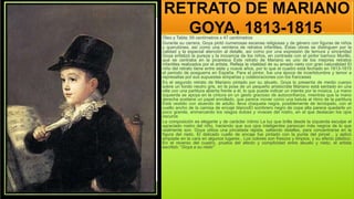 RETRATO DE MARIANO
GOYA, 1813-1815.
Óleo y Tabla; 59 centímetros x 47 centímetros
Durante su carrera, Goya pintó numerosas escenas religiosas y de género con figuras de niños
y querubines, así como una veintena de retratos infantiles. Estas obras se distinguen por la
calidad y la especial atención al detalle, así como por una expresión de ternura y sinceridad
Goya enfatizó la pureza y la inocencia de los niños, en contraste con el pintor barroco Murillo,
que se centraba en la picaresca Este retrato de Mariano es uno de los mejores retratos
infantiles realizados por el artista. Refleja la vitalidad de su amado nieto con gran naturalidad El
niño del retrato tiene entre siete y nueve años, por lo que el cuadro está fechado en 1813-1815
el periodo de posguerra en España. Para el pintor, fue una época de incertidumbre y temor a
represalias por sus supuestas simpatías y colaboraciones con los franceses
Es el segundo retrato de Mariano pintado por su abuelo. Goya lo presenta de medio cuerpo
sobre un fondo neutro gris, en la pose de un pequeño aristócrata Mariano está sentado en una
silla con una partitura abierta frente a él, lo que puede indicar un interés por la música. La mano
izquierda se apoya en la cintura en un gesto gracioso de autoconfianza, mientras que la mano
derecha sostiene un papel enrollado, que parece mover como una batuta al ritmo de la partitura
Está vestido con atuendo de adulto: lleva chaqueta negra, posiblemente de terciopelo, con el
cuello ancho de la camisa de encaje blancoEl sombrero negro de copa alta parece quedarle un
poco grande, enmarcando los rasgos dulces y vivaces del rostro, en el que destacan los ojos
oscuros
La composición es elegante y de carácter íntimo La luz que brilla desde la izquierda esculpe el
agraciado rostro del niño, haciendo que sus ojos inteligentes parezcan más negros de lo que
realmente son. Goya utiliza una pincelada rápida, saltando detalles, para concentrarse en la
figura del nieto. El delicado cuello de encaje fue pintado con la punta del pincel , y aplicó
empaste en la cara en algunos lugares . Los colores son frescos y limpios, y su efecto plástico.
En el reverso del cuadro, prueba del afecto y complicidad entre abuelo y nieto, el artista
escribió: "Goya a su nieto"
 