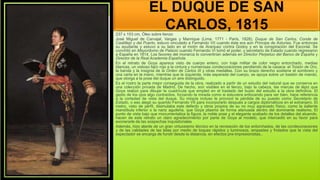 EL DUQUE DE SAN
CARLOS, 1815
237 x 153 cm, Óleo sobre lienzo
José Miguel de Carvajal, Vargas y Manrique (Lima, 1771 - París, 1828), Duque de San Carlos, Conde de
Castillejo y del Puerto, estuvo vinculado a Fernando VII cuando éste era aún Príncipe de Asturias. Fue entonces
su ayudante y estuvo a su lado en el motín de Aranjuez contra Godoy y en la conspiración del Escorial. Se
convirtió en Mayordomo de Palacio cuando Fernando VI tomó el poder, y secretario de Estado cuando regresaron
a España en 1814. Los favores del monarca lo convertirían además en Director Perpetuo del Banco de España y
Director de la Real Academia Española.
En el retrato de Goya aparece visto de cuerpo entero, con traje militar de color negro entorchado, medias
blancas, un vistoso fajín rojo a la cintura y numerosas condecoraciones pendiendo de la casaca: el Toisón de Oro,
la banda y la insignia de la Orden de Carlos III y otras medallas. Con su brazo derecho sostiene el sombrero y
una carta en la mano, mientras que la izquierda, más separada del cuerpo, se apoya sobre un bastón de mando,
que otorga a la pose del duque un aire distinguido.
Es el rostro la parte mejor conseguida de la obra, realizado a partir de un estudio del natural que se conserva en
una colección privada de Madrid. De hecho, son visibles en el lienzo, bajo la cabeza, las marcas de lápiz que
Goya realizó para dibujar la cuadrícula que empleó en el traslado del busto del estudio a la obra definitiva. El
gesto de los ojos algo contraídos, forzando la mirada como si estuviera enfocando para ver bien, hace referencia
a la cortedad de vista del duque. Su miopía incluso le provocó la pérdida de su puesto como Secretario de
Estado, o eso alegó su querido Fernando VII para incorporarlo después a cargos diplomáticos en el extranjero. El
rostro, visto de perfil, disimulaba este defecto y otros propios de su no muy agraciado físico, como la saliente
mandíbula inferior o la nariz aguileña, que Goya plasmó de forma atenuada dentro del dominante realismo. El
punto de vista bajo que monumentaliza la figura, la noble pose y el elegante acabado de los detalles del atuendo,
hacen de este retrato un claro agradecimiento por parte de Goya al modelo, que intercedió en su favor para
exonerarle de las sospechas inquisitoriales
Además, hizo alarde de un gran virtuosismo técnico en la recreación de los entorchados, de las condecoraciones
y de las calidades de las telas por medio de toques rápidos y luminosos, empastes y frotados que la vista del
espectador se encarga de fundir desde la distancia, en efectos pre-impresionistas..
 