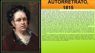 AUTORRETRATO,
1815
Óleo sobre lienzo, 45,8 x 35,6 cm
Fechado en 1815, según aparece en la incisión de mano de Goya sobre la pintura aún fresca, es
retrato de medio cuerpo, de carácter oficial, en el que el artista viste una bata de terciopelo rojo
oscuro, similar a las de los pintores en varios autorretratos o retratos de ellos de fines del siglo
XVIII y principios del XIX, sobre la que contrasta la camisa blanquísima; ambas fueron pintadas
con toques más elaborados. Esa técnica, a la manera de la pintura veneciana, acentúa la piel
suave, algo flácida ya, del rostro, que necesita poca luz externa para destacar en el “aire
ambiente”, casi velazqueño. La firma de Goya en esta obra, presentándose como Pintor Aragonés,
podría indicar que se destinaba a una institución, como una de las academias de Bellas Artes, de
Madrid o de Zaragoza. En ese sentido, una variante de este retrato, que se fecha asimismo en
1815, fue regalada por Javier Goya en 1829 a la Academia de Bellas Artes de San Fernando. El
retrato del Prado es casi con seguridad el registrado con el número 25 (Retrato de Goya, firmado
1815, busto) en el inventario realizado por el pintor Antonio Brugada, redactado después de su
regreso a España en 1834, años después de la muerte de Goya, lo que invalidaría que el
mencionado en el inventario fuera el que ya se había entregado a la Academia en 1829.
Se evoca una ilusión tormentosa, romántica en ese espacio neutro, como orlando la cabeza y el
revuelto peinado del genio. Se pueden hacer analogías tanto con las figuras de pesadilla que
surgen de su figura del grabado número 43 de la serie de Los caprichos, el conocido «El sueño de
la razón produce monstruos» (sobre todo en sus dibujos preparatorios), o en el autorretrato a la
tinta china y aguada de hacia 1800, en que barba y patillas se unen con una media melena
revuelta.
La apostura de seguridad y la mirada firme que caracteriza a la mayor parte de los autorretratos
goyescos, se atenúan en esta obra tardía con un gesto de ternura, serena reflexión interior e
incluso aspecto de vulnerable humanidad. No hay ya los aditamentos habituales: parte de un
lienzo, la mirada a un eventual modelo, atuendo elegante o deseo de mostrar su personalidad y
capacidad como artista y quizá, como intelectual. Es solo un hombre, al final de su vida, y se
muestra tal cual es; como cualquier otro semejante.
 