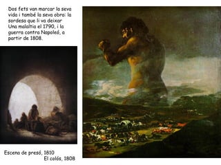 Dos fets van marcar la seva
 vida i també la seva obra: la
 sordesa que li va deixar
 Una malaltia el 1790, i la
 guerra contra Napoleó, a
 partir de 1808.




Escena de presó, 1810
                 El colós, 1808
 