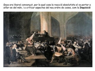 Goya era liberal convençut, per la qual cosa la reacció absolutista el va portar a
aïllar-se del món, i a criticar aspectes del nou ordre de coses, com la Inquisició
 