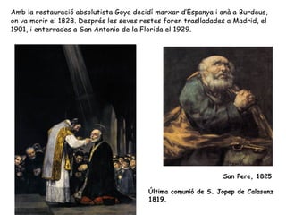 Amb la restauració absolutista Goya decidí marxar d’Espanya i anà a Burdeus,
on va morir el 1828. Després les seves restes foren traslladades a Madrid, el
1901, i enterrades a San Antonio de la Florida el 1929.




                                                               San Pere, 1825

                                         Última comunió de S. Jopep de Calasanz
                                         1819.
 