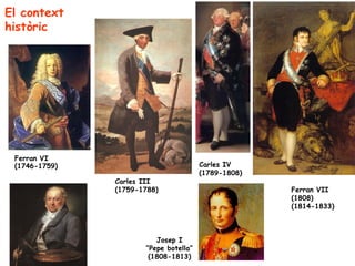 El context
històric




 Ferran VI
 (1746-1759)                           Carles IV
                                       (1789-1808)
               Carles III
               (1759-1788)                           Ferran VII
                                                     (1808)
                                                     (1814-1833)



                         Josep I
                      “Pepe botella”
                       (1808-1813)
 