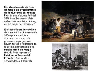 Els afusellaments del tres
de maig o Els afusellaments
de la muntanya del Príncep
Pius, és una pintura a l’oli del
1814 i que forma una sèrie
amb el quadre El dos de maig
o La càrrega dels mamelucs.

El quadre és una instantània
de la nit del 2 al 3 de maig de
1808 quan els soldats
francesos executen els
presoners espanyols que
havien fet en el transcurs de
la batalla en represàlia a la
revolta del 2 de maig a
Madrid i que representà
l’inici de la Guerra del
Francés o Guerra de la
Independència Espanyola.
 
