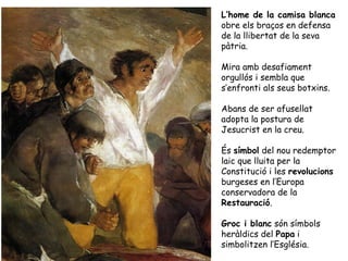 L’home de la camisa blanca
obre els braços en defensa
de la llibertat de la seva
pàtria.

Mira amb desafiament
orgullós i sembla que
s’enfronti als seus botxins.

Abans de ser afusellat
adopta la postura de
Jesucrist en la creu.

És símbol del nou redemptor
laic que lluita per la
Constitució i les revolucions
burgeses en l’Europa
conservadora de la
Restauració.

Groc i blanc són símbols
heràldics del Papa i
simbolitzen l’Església.
 