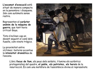 L’escamot d’execució està
situat de manera compacta
en la penombra i d’esquena.
Són com autòmats sense
rostre.

Representen el caràcter
anònim de la màquina de
guerra, que tant havia
criticat Goya.

Tots s’inclinen cap en
davant seguint el canó dels
fusells, com ninots tràgics.

La proximitat entre
víctimes i botxins accentua
la intensitat dramàtica de
l’escena.

      L’únic focus de llum, als peus dels soldats, il·lumina els autèntics
      protagonistes del quadre, el poble, els patriotes, els herois de la
      insurrecció. És com una metàfora de l’assistència divina al represaliats.
 