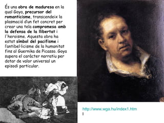 És una obra de maduresa en la
qual Goya, precursor del
romanticisme, transcendeix la
plasmació d’un fet concret per
crear una tela compromesa amb
la defensa de la llibertat i
l'heroisme. Aquesta obra ha
estat símbol del pacifisme i
l’antibel·licisme de la humanitat
fins al Guernika de Picasso. Goya
supera el caràcter narratiu per
dotar de valor universal un
episodi particular.




                                    http://www.wga.hu/index1.htm
                                    l
 