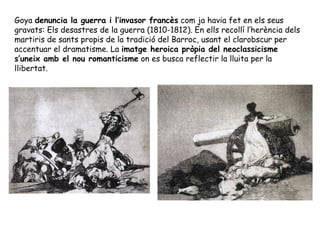 Goya denuncia la guerra i l’invasor francès com ja havia fet en els seus
gravats: Els desastres de la guerra (1810-1812). En ells recollí l’herència dels
martiris de sants propis de la tradició del Barroc, usant el clarobscur per
accentuar el dramatisme. La imatge heroica pròpia del neoclassicisme
s’uneix amb el nou romanticisme on es busca reflectir la lluita per la
llibertat.
 