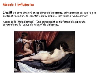 Models i influències

L’estil de Goya s’inspirà en les obres de Velàzquez, principalment pel que fa a la
perspectiva, la llum, la llibertat del seu pinzell… com veiem a “Las Meninas”.

Abans de la “Maja desnuda”, l’únic antecedent de nu femení de la pintura
espanyola era la “Venus del espejo” de Velàzquez.
 