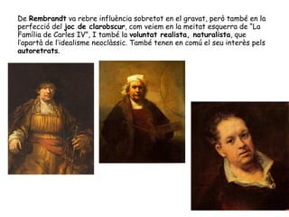 De Rembrandt va rebre influència sobretot en el gravat, però també en la
perfecció del joc de clarobscur, com veiem en la meitat esquerra de “La
Família de Carles IV”, I també la voluntat realista, naturalista, que
l’apartà de l’idealisme neoclàssic. També tenen en comú el seu interès pels
autoretrats.
 