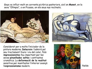 Goya va influir molt en corrents pictòrics posteriors, així en Manet, en la
seva “Olímpia”, o en Picasso, en els seus nus reclinats.




Considerat per a molts l’iniciador de la
pintura moderna. Delacroix l’admirà pel
seu tractament lliure i viu del color. Pels
impressionistes fou important per les
seves pinzellades soltes i contrastos
cromàtics. La deformació de la realitat
sensitiva per manifestar l’interior avançà
l’expressionisme modern.                                                      Nolde
 