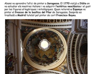 Abans va aprendre l’ofici de pintor a Saragossa. El 1770 viatjà a Itàlia on
va estudiar els mestres italians i va adquirir l’estètica neoclàssica i el gust
per les figures al·legòriques i mitològiques. Quan retornà a Espanya va
pintar el frescos de la basílica del Pilar de Saragossa. Després es
traslladà a Madrid tutelat pel pintor de cort Francisco Bayeu.
 