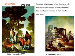 Els cartons                    Models per a tapissos per la Real Manufactura de
                   1775-1791
                               tapissos de Santa Bárbara. De tema costumista.

                               Goya hi reflecteix l'ambient de l'alta societat

                               madrilenya




  Majas i embozados 1777                     El cacharrero 1778
 