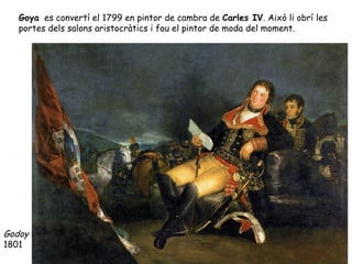 Goya es convertí el 1799 en pintor de cambra de Carles IV. Això li obrí les
   portes dels salons aristocràtics i fou el pintor de moda del moment.




Godoy
1801
 