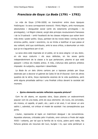 Víctor Rodríguez Malras                   1r Batxillerat – C               05/10/2009



     Francisco de Goya: La Boda (1791 – 1792)

 La vida de Goya (1746-1828) va transcórrer entre dues èpoques
històriques i la seva corresponent transició: l’Antic Règim, amb monarquies
absolutistes i desigualtat social (amb els estaments privilegiats i no
privilegiats); i el Règim Liberal, sorgit dels principis revolucionaris francesos
i de la Il·lustració i amb l’exaltació de les classes mitjanes que volien tenir
més drets i poder polític. Goya, partidari de les noves idees i enmig de tant
enrenou polític, social i econòmic, no es limita a testificar el que passa al
seu voltant; sinó que contribueix, amb la seva crítica, a desmuntar un món
que ja no s’aguantava per sí sol.

 La seva obra està inspirada en el poble, en la seva alegria i el seu dolor,
en       els   seus   costums   i   els   seus    defectes,    en   les   seves   gents
independentment de la classe a la que pertanyien; plasma el que està
passant i critica els models antics. A més, s’allunya dels patrons artístics
imposats: és subjectiu, espontani i desenfadat.

 La Boda és un dels últims cartons per a tapissos pintats per Goya
destinats per a decorar el gabinet de Cales IV de El Escorial. Com els altres
quadres de la sèrie, Goya representa escenes de la vida quotidiana, però
amb alguna pinzellada satírica i una finalitat crítica davant la societat del
moment.



     •    Quins elements socials reflecteix aquesta pintura?

 Com he dit abans, en aquesta obra, Goya plasma un esdeveniment
popular com és una boda, amb els seus elements: els nuvis, els convidats,
els músics, el capellà, el padrí, etc.; però a tot això, li vol donar un aire
satíric i, sobretot, vol criticar el model de societat i les conseqüències que
porta.

 L’autor, representa al tapís un matrimoni desigual i de conveniència.
Aquestes aliances, criticades pels il·lustrats, eren comuns a finals del segle
XVIII i voltants, per tal que la família de la núvia, pobre però noble, fes
fortuna gràcies als recursos del nuvi, burgés i ric, que volia pertànyer a
 