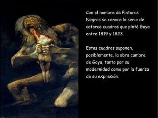 Con el nombre de Pinturas Negras se conoce la serie de catorce cuadros que pintó Goya entre 1819 y 1823.  Estos cuadros suponen, posiblemente, la obra cumbre de Goya, tanto por su modernidad como por la fuerza de su expresión. 