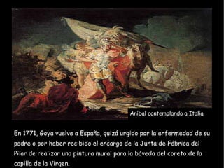 En 1771, Goya vuelve a España, quizá urgido por la enfermedad de su padre o por haber recibido el encargo de la Junta de Fábrica del Pilar de realizar una pintura mural para la bóveda del coreto de la capilla de la Virgen. Aníbal contemplando a Italia 