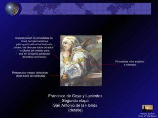 Francisco de Goya y Lucientes
Segunda etapa
San Antonio de la Florida
(detalle)
Pinceladas más amplias
e intensas
Superposición de pinceladas de
tonos complementarios
para que la retina los fusionara
(manchas blancas sobre dorados
y colores del vestido para
que en la lejanía parezcan
destellos luminosos)
Perspectiva creada colocando
brazo fuera de barandilla
Historia del Arte
Rosa Mª Vilá Blasco
 