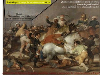 F. de Goya, la carga de los mamelucos, 1814           ¿Lienzos encargados/conmemorativos?
                                                                       ¿Lienzos de justificación?
                                                           ¿Goya patriota o Goya afrancesado traidor?


             Madrid:
     Marco urbano convertido
   en un “embudo” de muerte




¿Exaltación del heroísmo del pueblo madrileño/español o mero relato de violencia, muerte y drama?
 